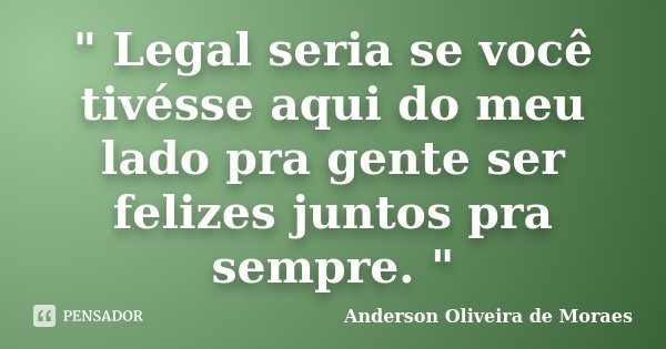 " Legal seria se você tivésse aqui do meu lado pra gente ser felizes juntos pra sempre. "... Frase de Anderson Oliveira de Moraes.