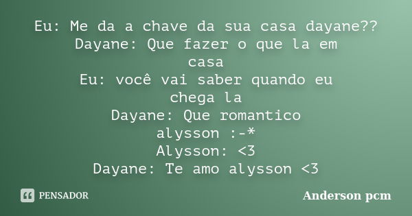 Eu: Me da a chave da sua casa dayane?? Dayane: Que fazer o que la em casa Eu: você vai saber quando eu chega la Dayane: Que romantico alysson :-* Alysson: <3... Frase de Anderson pcm.