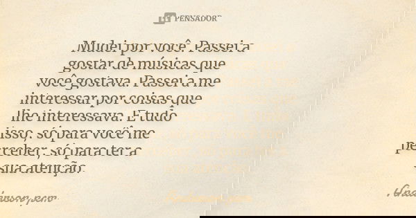 Mudei por você. Passei a gostar de músicas que você gostava. Passei a me interessar por coisas que lhe interessava. E tudo isso, só para você me perceber, só pa... Frase de Anderson pcm.