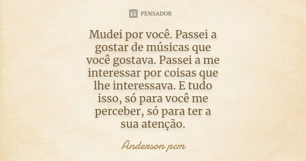 Mudei por você. Passei a gostar de músicas que você gostava. Passei a me interessar por coisas que lhe interessava. E tudo isso, só para você me perceber, só pa... Frase de Anderson pcm.