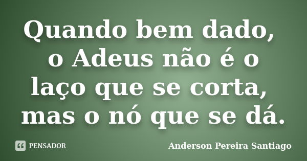 Quando bem dado, o Adeus não é o laço que se corta, mas o nó que se dá.... Frase de Anderson Pereira Santiago.