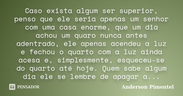 Caso exista algum ser superior, penso que ele seria apenas um senhor com uma casa enorme, que um dia achou um quaro nunca antes adentrado, ele apenas acendeu a ... Frase de Anderson Pimentel.