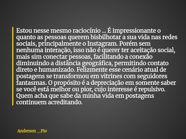 Estou nesse mesmo raciocínio ... É impressionante o quanto as pessoas querem bisbilhotar a sua vida nas redes sociais, principalmente o Instagram. Porém sem ne... Frase de Anderson __Pio.