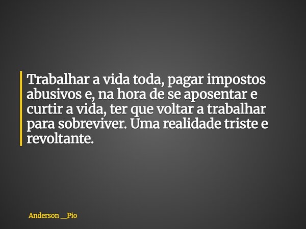 Trabalhar a vida toda, pagar impostos abusivos e, na hora de se aposentar e curtir a vida, ter que voltar a trabalhar para sobreviver. Uma realidade triste e re... Frase de Anderson __Pio.
