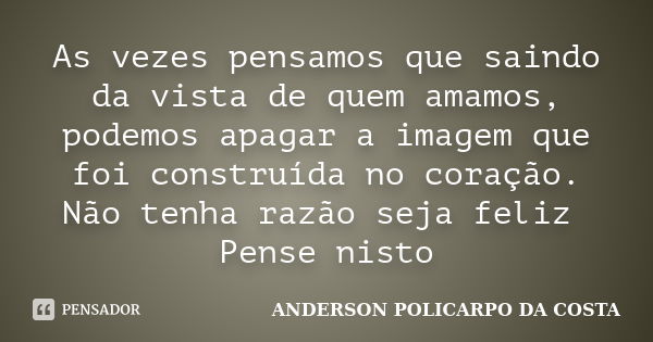 As vezes pensamos que saindo da vista de quem amamos, podemos apagar a imagem que foi construída no coração. Não tenha razão seja feliz Pense nisto... Frase de ANDERSON POLICARPO DA COSTA.