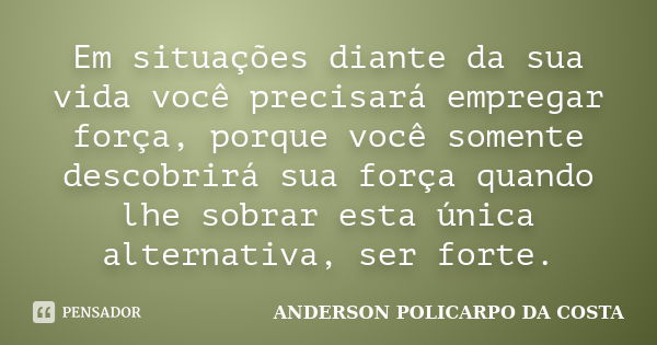 Em situações diante da sua vida você precisará empregar força, porque você somente descobrirá sua força quando lhe sobrar esta única alternativa, ser forte.... Frase de ANDERSON POLICARPO DA COSTA.