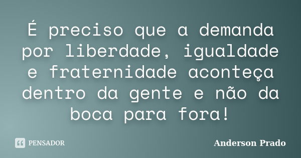 É preciso que a demanda por liberdade, igualdade e fraternidade aconteça dentro da gente e não da boca para fora!... Frase de Anderson Prado.