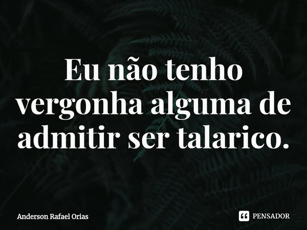 Eu não tenho vergonha alguma de admitir ser talarico.... Frase de Anderson Rafael Orias.