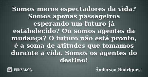 Somos meros espectadores da vida? Somos apenas passageiros esperando um futuro já estabelecido? Ou somos agentes da mudança? O futuro não está pronto, é a soma ... Frase de Anderson Rodrigues.