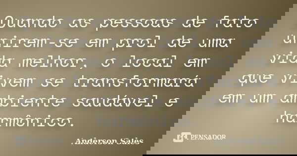 Quando as pessoas de fato unirem-se em prol de uma vida melhor, o local em que vivem se transformará em um ambiente saudável e harmônico.... Frase de Anderson Sales.
