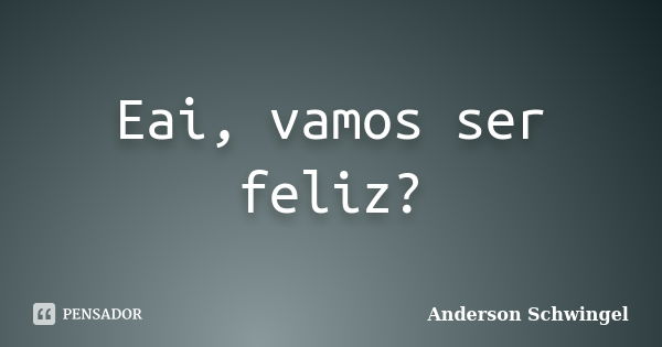 Eai, vamos ser feliz?... Frase de Anderson Schwingel.