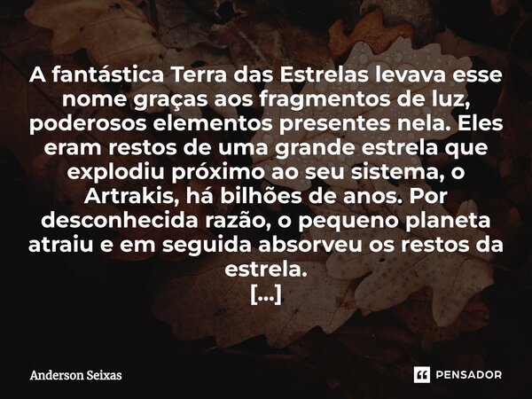 ⁠A fantástica Terra das Estrelas levava esse nome graças aos fragmentos de luz, poderosos elementos presentes nela. Eles eram restos de uma grande estrela que e... Frase de Anderson Seixas.