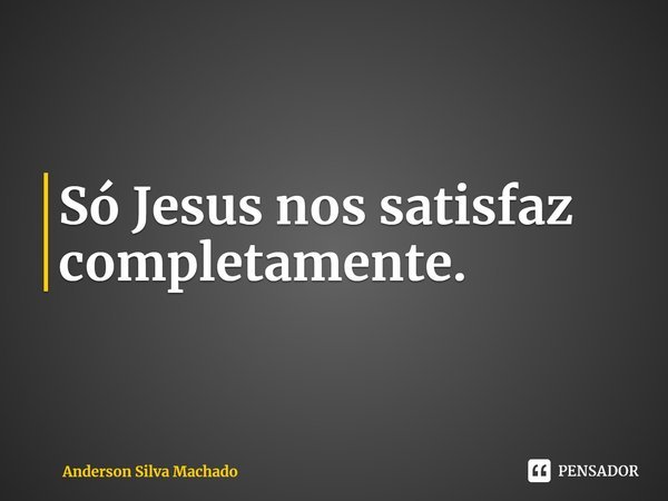 ⁠Só Jesus nos satisfaz completamente.... Frase de Anderson Silva Machado.