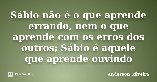 Sábio não é o que aprende errando, nem o que aprende com os erros dos outros; Sábio é aquele que aprende ouvindo... Frase de Anderson Silveira.