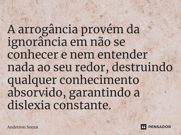A arrogância provém da ignorância em não se conhecer e nem entender nada ao seu redor, destruindo qualquer conhecimento absorvido, garantindo a dislexia constan... Frase de Anderson Souza.