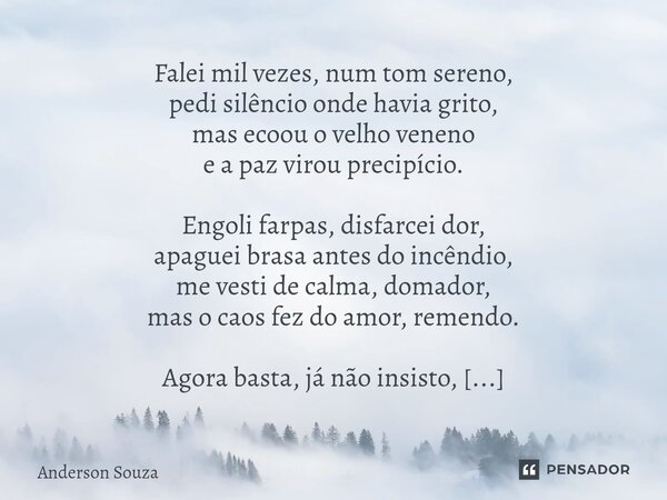 Falei mil vezes, num tom sereno, pedi silêncio onde havia grito, mas ecoou o velho veneno e a paz virou precipício. Engoli farpas, disfarcei dor, apaguei brasa... Frase de Anderson Souza.