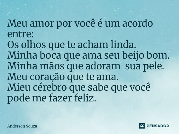 Meu amor por você é um acordo entre: Os olhos que te acham linda. Minha boca que ama seu beijo bom. Minha mãos que adoram sua pele. Meu coração que te ama. Mie... Frase de Anderson Souza.