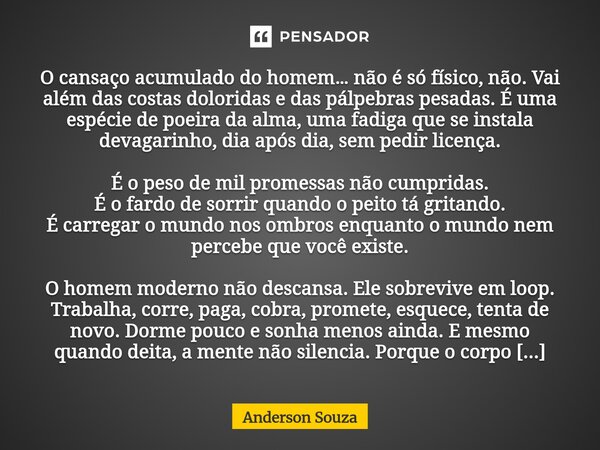 O cansaço acumulado do homem… não é só físico, não. Vai além das costas doloridas e das pálpebras pesadas. É uma espécie de poeira da alma, uma fadiga que se i... Frase de Anderson Souza.