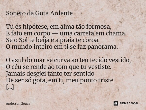 Soneto da Gota Ardente Tu és hipótese, em alma tão formosa, E fato em corpo — uma carreta em chama. Se o Sol te beija e a praia te coroa, O mundo inteiro em ti ... Frase de Anderson Souza.