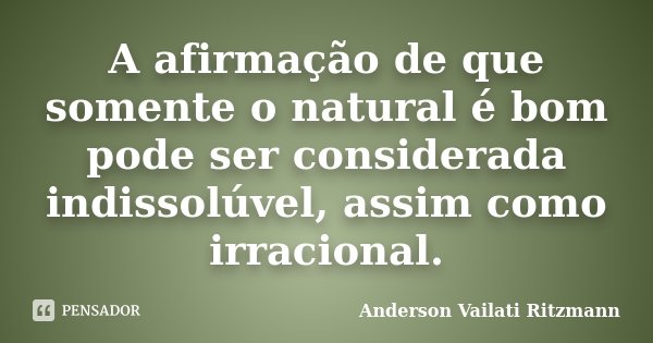 A afirmação de que somente o natural é bom pode ser considerada indissolúvel, assim como irracional.... Frase de Anderson Vailati Ritzmann.