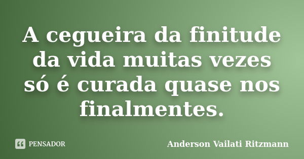 A cegueira da finitude da vida muitas vezes só é curada quase nos finalmentes.... Frase de Anderson Vailati Ritzmann.