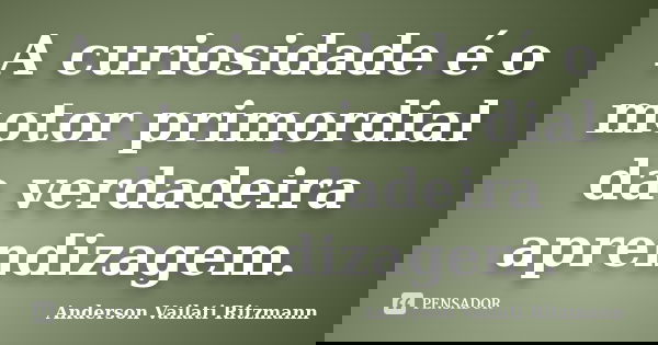 A curiosidade é o motor primordial da verdadeira aprendizagem.... Frase de Anderson Vailati Ritzmann.