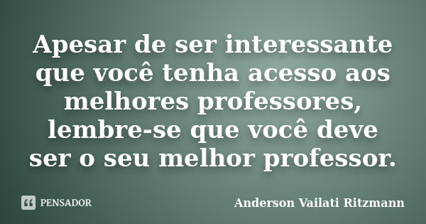 Apesar de ser interessante que você tenha acesso aos melhores professores, lembre-se que você deve ser o seu melhor professor.... Frase de Anderson Vailati Ritzmann.