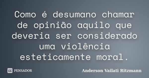 Como é desumano chamar de opinião aquilo que deveria ser considerado uma violência esteticamente moral.... Frase de Anderson Vailati Ritzmann.