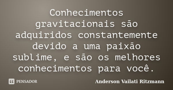 Conhecimentos gravitacionais são adquiridos constantemente devido a uma paixão sublime, e são os melhores conhecimentos para você.... Frase de Anderson Vailati Ritzmann.