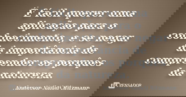 É fácil querer uma aplicação para o conhecimento, e se negar da importância de compreender os porquês da natureza.... Frase de Anderson Vailati Ritzmann.