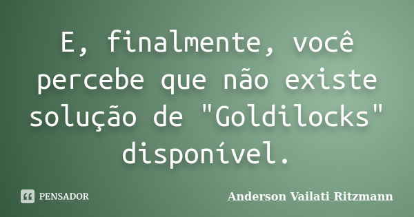 E, finalmente, você percebe que não existe solução de "Goldilocks" disponível.... Frase de Anderson Vailati Ritzmann.