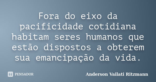 Fora do eixo da pacificidade cotidiana habitam seres humanos que estão dispostos a obterem sua emancipação da vida.... Frase de Anderson Vailati Ritzmann.