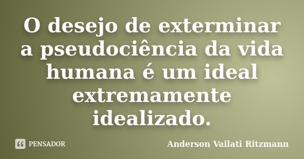 O desejo de exterminar a pseudociência da vida humana é um ideal extremamente idealizado.... Frase de Anderson Vailati Ritzmann.