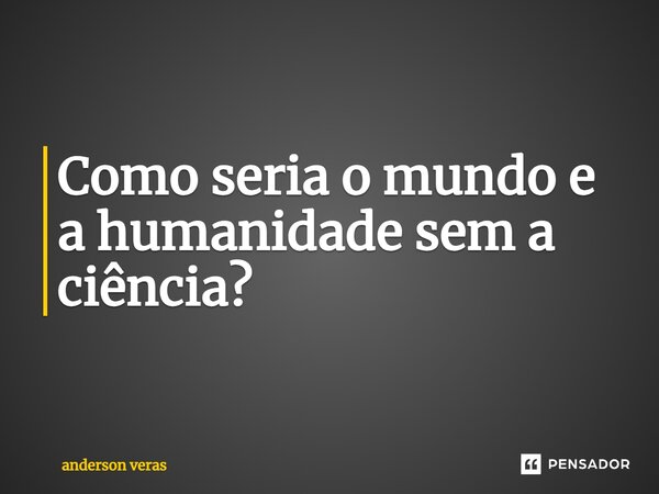 Como seria o mundo e a humanidade sem a ciência?... Frase de anderson veras.