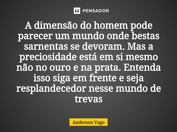 ⁠A dimensão do homem pode parecer um mundo onde bestas sarnentas se devoram. Mas a preciosidade está em si mesmo não no ouro e na prata. Entenda isso siga em fr... Frase de Anderson Yago.