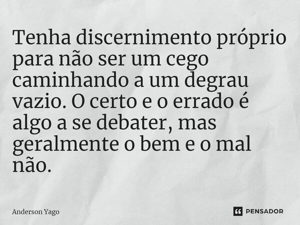 Tenha discernimento próprio para não ser um cego caminhando a um degrau vazio. O certo e o errado é algo a se debater, mas geralmente o bem e o mal não.... Frase de Anderson Yago.