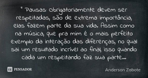 " Pausas: Obrigatoriamente devem ser respeitadas, são de extrema importância, elas fazem parte da sua vida. Assim como na música, que pra mim é o mais perf... Frase de Anderson Zabote.