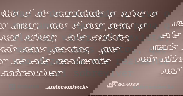 Nao é de caridade q vive o meu amor, nao é por pena q ele vai viver, ele existe, mais são seus gestos, que vão dizer se ele realmente vai sobreviver... Frase de Andersonbecks.