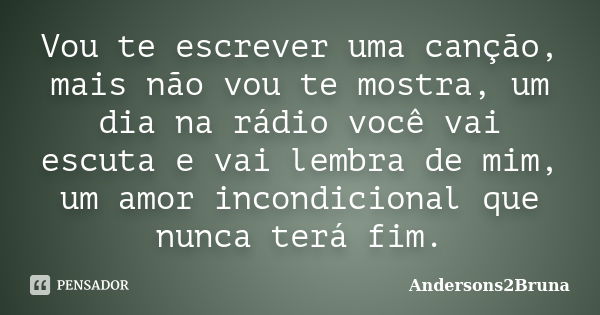 Vou te escrever uma canção, mais não vou te mostra, um dia na rádio você vai escuta e vai lembra de mim, um amor incondicional que nunca terá fim.... Frase de Andersons2Bruna.