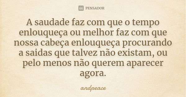 A saudade faz com que o tempo enlouqueça ou melhor faz com que nossa cabeça enlouqueça procurando a saidas que talvez não existam, ou pelo menos não querem apar... Frase de andpeace.