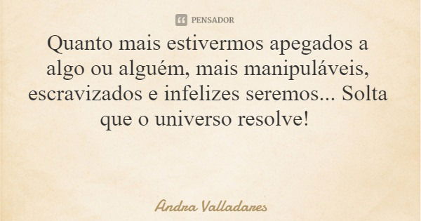 Quanto mais estivermos apegados a algo ou alguém, mais manipuláveis, escravizados e infelizes seremos... Solta que o universo resolve!... Frase de Andra Valladares.