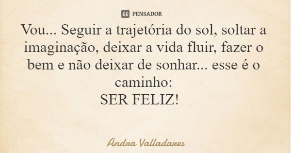 Vou... Seguir a trajetória do sol, soltar a imaginação, deixar a vida fluir, fazer o bem e não deixar de sonhar... esse é o caminho: SER FELIZ!... Frase de Andra Valladares.