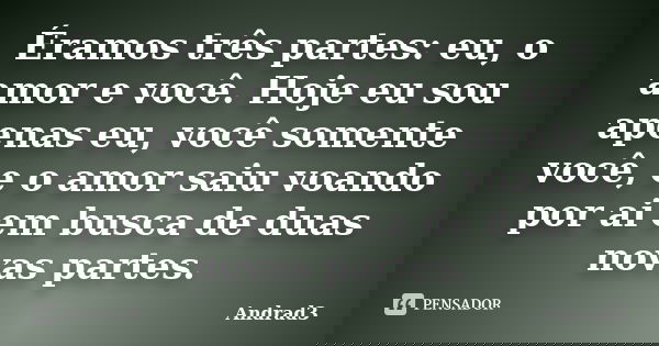 Éramos três partes: eu, o amor e você. Hoje eu sou apenas eu, você somente você, e o amor saiu voando por ai em busca de duas novas partes.... Frase de Andrad3.