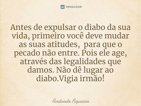 ⁠Antes de expulsar o diabo da sua vida, primeiro você deve mudar as suas atitudes, para que o pecado não entre. Pois ele age, através das legalidades que damos.... Frase de Andrade Figueira.