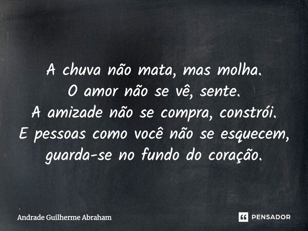 A chuva não mata, mas molha. O amor não se vê, sente. A amizade não se compra, constrói. E pessoas como você não se esquecem, guarda-se no fundo do coração.... Frase de Andrade Guilherme Abraham.