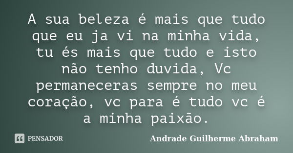 A sua beleza é mais que tudo que eu ja vi na minha vida, tu és mais que tudo e isto não tenho duvida, Vc permaneceras sempre no meu coração, vc para é tudo vc é... Frase de Andrade Guilherme Abraham.