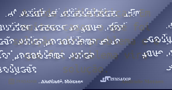 A vida é dialética. Em muitos casos o que foi solução vira problema e o que foi problema vira solução.... Frase de Andrade Moraes.