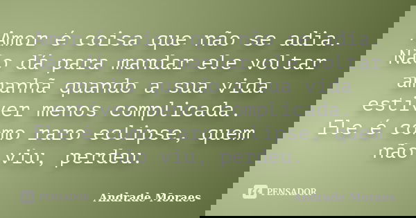 Amor é coisa que não se adia. Não dá para mandar ele voltar amanhã quando a sua vida estiver menos complicada. Ele é como raro eclipse, quem não viu, perdeu.... Frase de Andrade Moraes.