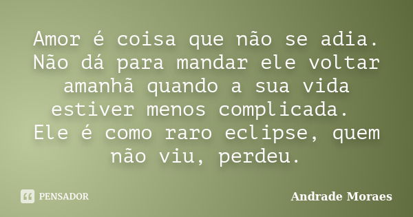 Amor é coisa que não se adia. Não dá para mandar ele voltar amanhã quando a sua vida estiver menos complicada. Ele é como raro eclipse, quem não viu, perdeu.... Frase de Andrade Moraes.