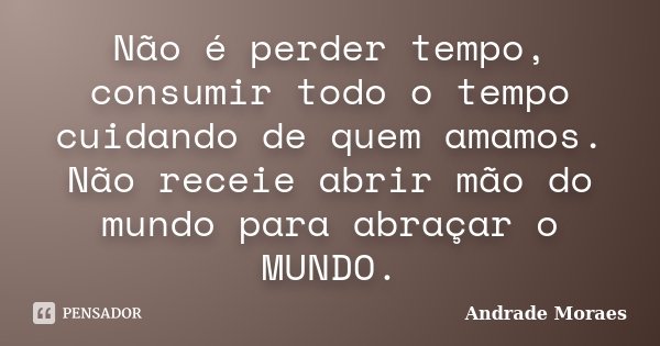 Não é perder tempo, consumir todo o tempo cuidando de quem amamos. Não receie abrir mão do mundo para abraçar o MUNDO.... Frase de Andrade Moraes.